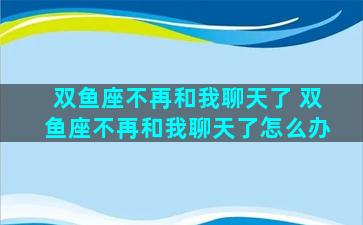 双鱼座不再和我聊天了 双鱼座不再和我聊天了怎么办